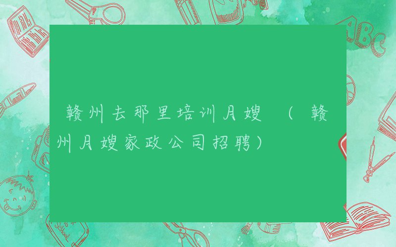 赣州去那里培训月嫂 (赣州月嫂家政公司招聘)
